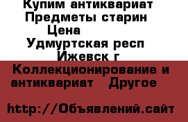 Купим антиквариат. Предметы старин › Цена ­ 12 000 - Удмуртская респ., Ижевск г. Коллекционирование и антиквариат » Другое   
